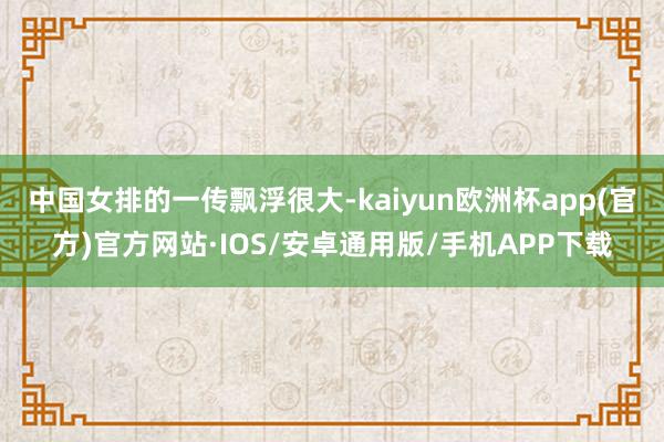 中国女排的一传飘浮很大-kaiyun欧洲杯app(官方)官方网站·IOS/安卓通用版/手机APP下载