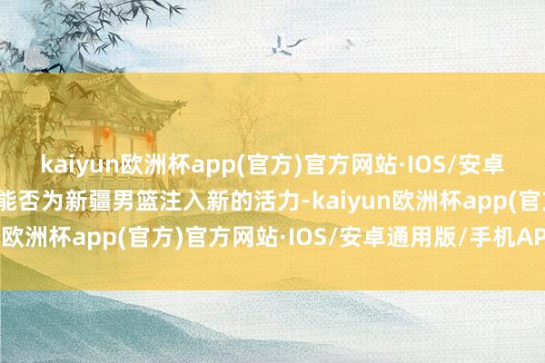 kaiyun欧洲杯app(官方)官方网站·IOS/安卓通用版/手机APP下载又能否为新疆男篮注入新的活力-kaiyun欧洲杯app(官方)官方网站·IOS/安卓通用版/手机APP下载