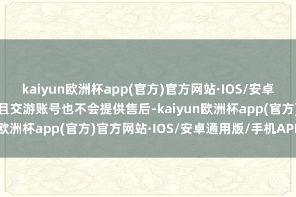 kaiyun欧洲杯app(官方)官方网站·IOS/安卓通用版/手机APP下载而且交游账号也不会提供售后-kaiyun欧洲杯app(官方)官方网站·IOS/安卓通用版/手机APP下载