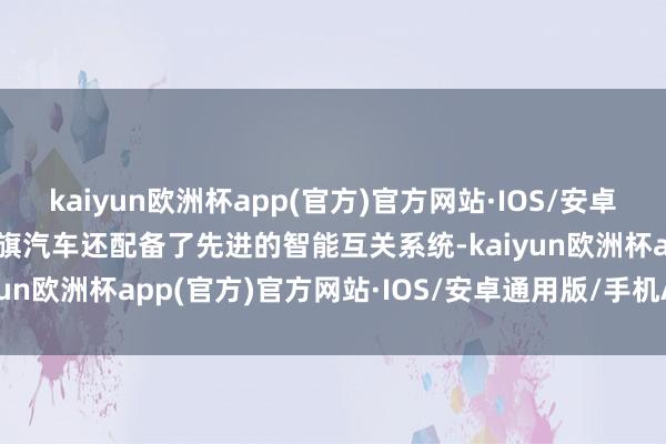 kaiyun欧洲杯app(官方)官方网站·IOS/安卓通用版/手机APP下载红旗汽车还配备了先进的智能互关系统-kaiyun欧洲杯app(官方)官方网站·IOS/安卓通用版/手机APP下载