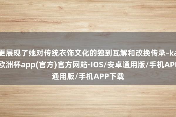 更展现了她对传统衣饰文化的独到瓦解和改换传承-kaiyun欧洲杯app(官方)官方网站·IOS/安卓通用版/手机APP下载