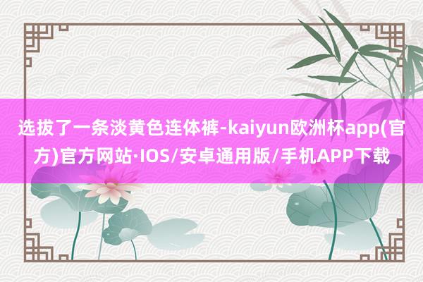 选拔了一条淡黄色连体裤-kaiyun欧洲杯app(官方)官方网站·IOS/安卓通用版/手机APP下载