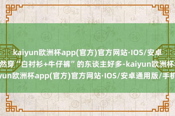 kaiyun欧洲杯app(官方)官方网站·IOS/安卓通用版/手机APP下载虽然穿“白衬衫+牛仔裤”的东谈主好多-kaiyun欧洲杯app(官方)官方网站·IOS/安卓通用版/手机APP下载