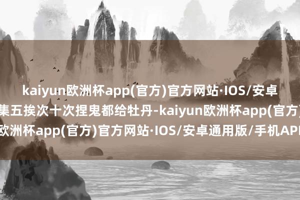 kaiyun欧洲杯app(官方)官方网站·IOS/安卓通用版/手机APP下载鸠集五挨次十次捏鬼都给牡丹-kaiyun欧洲杯app(官方)官方网站·IOS/安卓通用版/手机APP下载