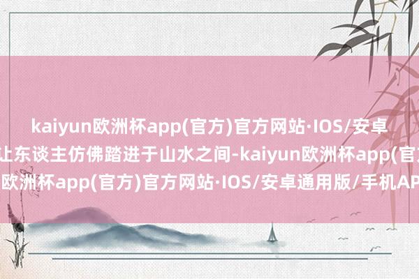 kaiyun欧洲杯app(官方)官方网站·IOS/安卓通用版/手机APP下载则让东谈主仿佛踏进于山水之间-kaiyun欧洲杯app(官方)官方网站·IOS/安卓通用版/手机APP下载