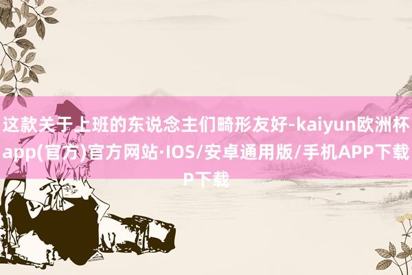 这款关于上班的东说念主们畸形友好-kaiyun欧洲杯app(官方)官方网站·IOS/安卓通用版/手机APP下载