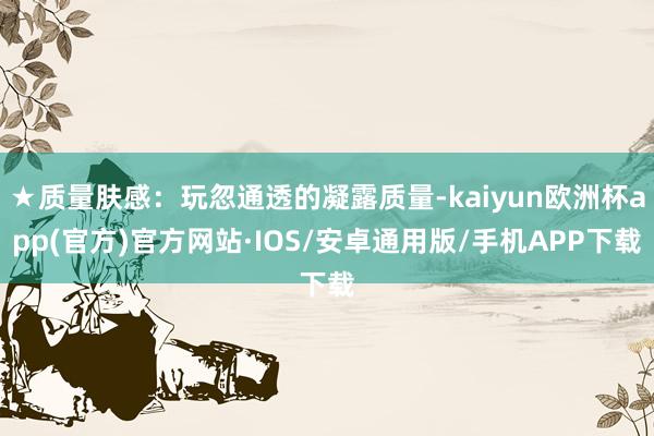 ★质量肤感：玩忽通透的凝露质量-kaiyun欧洲杯app(官方)官方网站·IOS/安卓通用版/手机APP下载