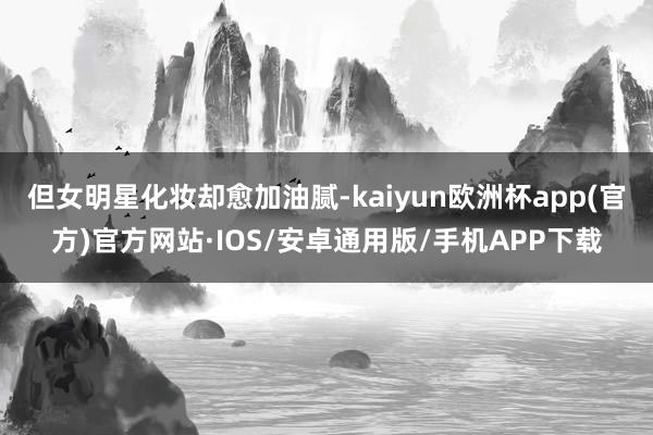 但女明星化妆却愈加油腻-kaiyun欧洲杯app(官方)官方网站·IOS/安卓通用版/手机APP下载