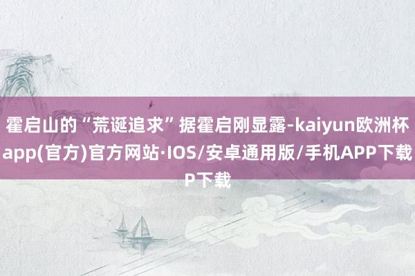 霍启山的“荒诞追求”据霍启刚显露-kaiyun欧洲杯app(官方)官方网站·IOS/安卓通用版/手机APP下载