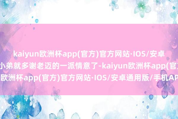 kaiyun欧洲杯app(官方)官方网站·IOS/安卓通用版/手机APP下载那小弟就多谢老迈的一派情意了-kaiyun欧洲杯app(官方)官方网站·IOS/安卓通用版/手机APP下载