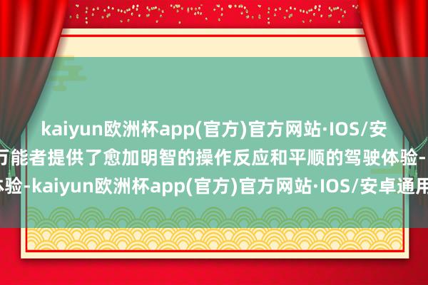 kaiyun欧洲杯app(官方)官方网站·IOS/安卓通用版/手机APP下载万能者提供了愈加明智的操作反应和平顺的驾驶体验-kaiyun欧洲杯app(官方)官方网站·IOS/安卓通用版/手机APP下载