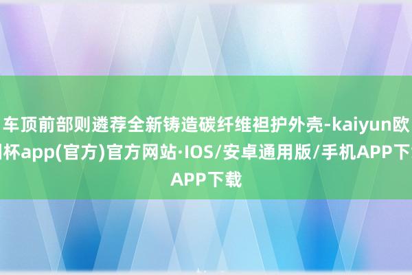 车顶前部则遴荐全新铸造碳纤维袒护外壳-kaiyun欧洲杯app(官方)官方网站·IOS/安卓通用版/手机APP下载