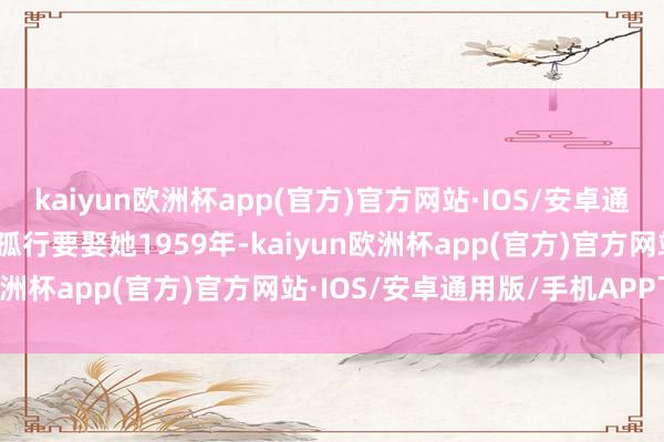 kaiyun欧洲杯app(官方)官方网站·IOS/安卓通用版/手机APP下载一意孤行要娶她1959年-kaiyun欧洲杯app(官方)官方网站·IOS/安卓通用版/手机APP下载