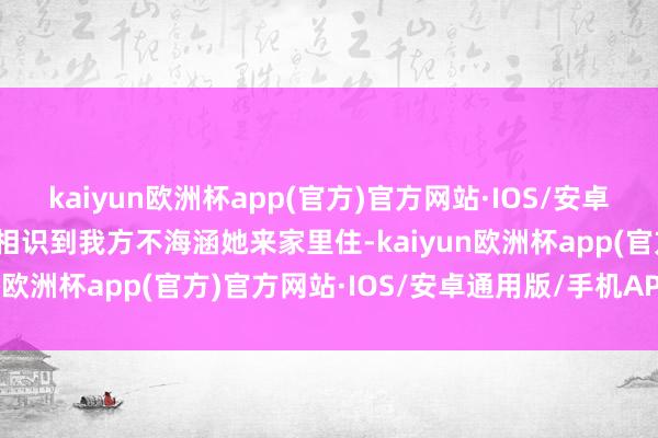 kaiyun欧洲杯app(官方)官方网站·IOS/安卓通用版/手机APP下载能相识到我方不海涵她来家里住-kaiyun欧洲杯app(官方)官方网站·IOS/安卓通用版/手机APP下载