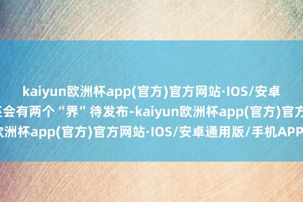 kaiyun欧洲杯app(官方)官方网站·IOS/安卓通用版/手机APP下载还会有两个“界”待发布-kaiyun欧洲杯app(官方)官方网站·IOS/安卓通用版/手机APP下载