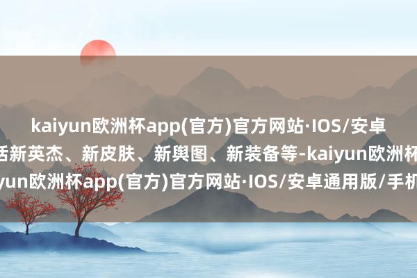 kaiyun欧洲杯app(官方)官方网站·IOS/安卓通用版/手机APP下载包括新英杰、新皮肤、新舆图、新装备等-kaiyun欧洲杯app(官方)官方网站·IOS/安卓通用版/手机APP下载