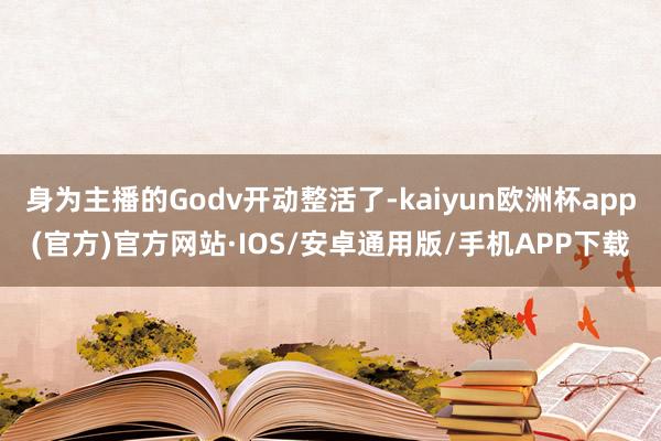 身为主播的Godv开动整活了-kaiyun欧洲杯app(官方)官方网站·IOS/安卓通用版/手机APP下载