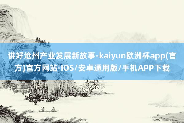 讲好沧州产业发展新故事-kaiyun欧洲杯app(官方)官方网站·IOS/安卓通用版/手机APP下载