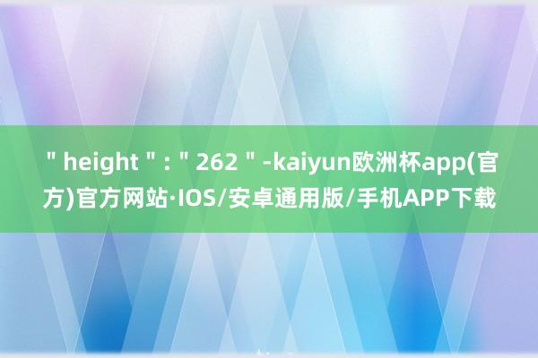 ＂height＂:＂262＂-kaiyun欧洲杯app(官方)官方网站·IOS/安卓通用版/手机APP下载