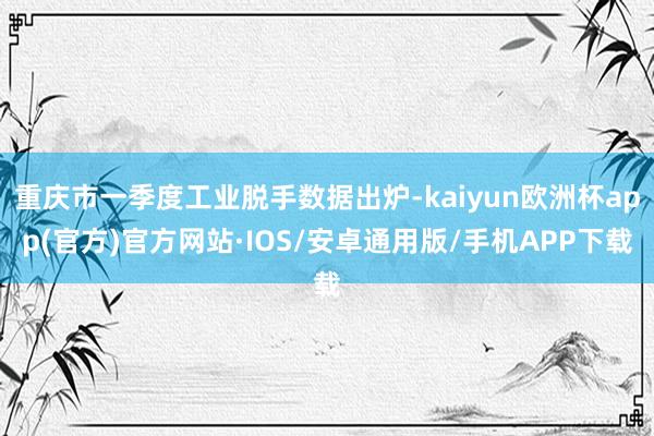 重庆市一季度工业脱手数据出炉-kaiyun欧洲杯app(官方)官方网站·IOS/安卓通用版/手机APP下载