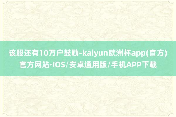 该股还有10万户鼓励-kaiyun欧洲杯app(官方)官方网站·IOS/安卓通用版/手机APP下载