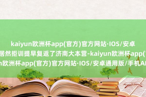 kaiyun欧洲杯app(官方)官方网站·IOS/安卓通用版/手机APP下载他居然拒训提早复返了济南大本营-kaiyun欧洲杯app(官方)官方网站·IOS/安卓通用版/手机APP下载