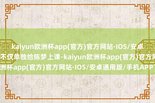 kaiyun欧洲杯app(官方)官方网站·IOS/安卓通用版/手机APP下载她不仅单独给陈梦上课-kaiyun欧洲杯app(官方)官方网站·IOS/安卓通用版/手机APP下载