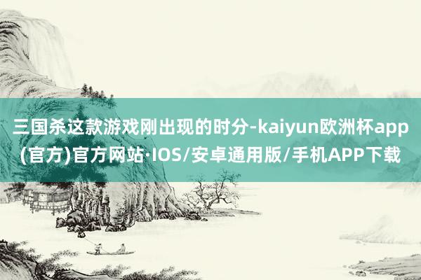 三国杀这款游戏刚出现的时分-kaiyun欧洲杯app(官方)官方网站·IOS/安卓通用版/手机APP下载