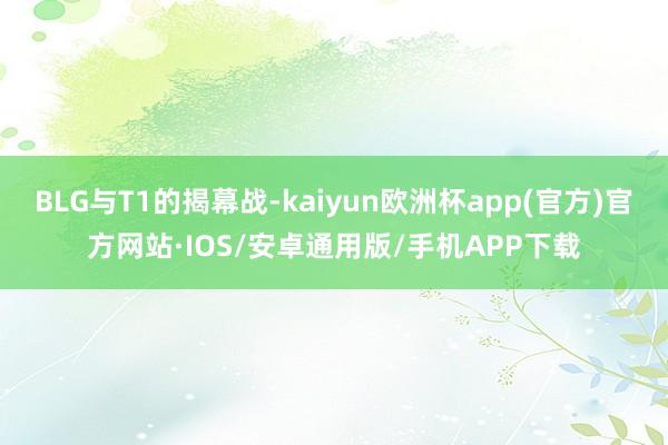 BLG与T1的揭幕战-kaiyun欧洲杯app(官方)官方网站·IOS/安卓通用版/手机APP下载