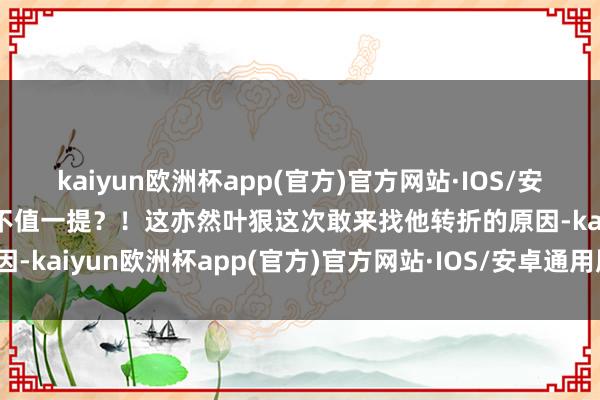 kaiyun欧洲杯app(官方)官方网站·IOS/安卓通用版/手机APP下载不值一提？！这亦然叶狠这次敢来找他转折的原因-kaiyun欧洲杯app(官方)官方网站·IOS/安卓通用版/手机APP下载