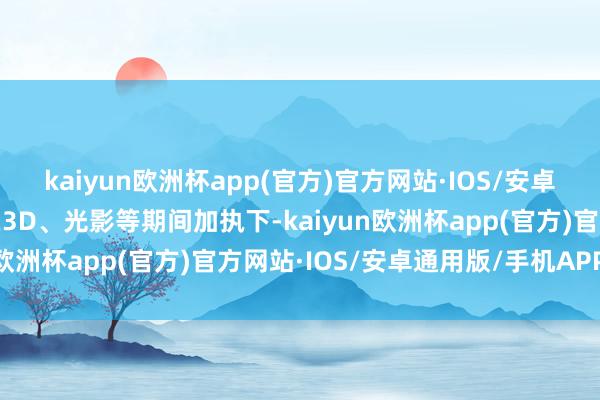 kaiyun欧洲杯app(官方)官方网站·IOS/安卓通用版/手机APP下载在3D、光影等期间加执下-kaiyun欧洲杯app(官方)官方网站·IOS/安卓通用版/手机APP下载