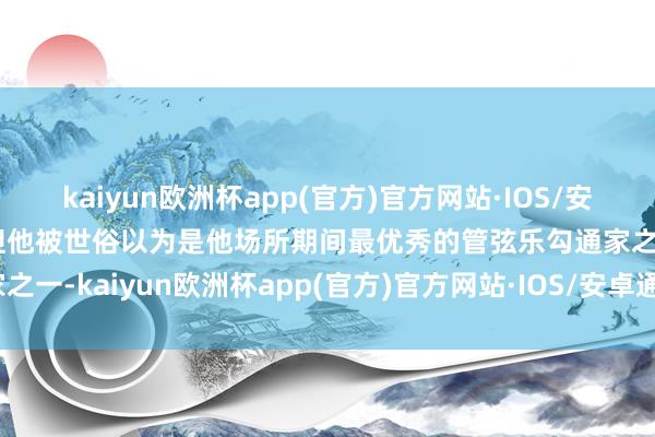 kaiyun欧洲杯app(官方)官方网站·IOS/安卓通用版/手机APP下载但他被世俗以为是他场所期间最优秀的管弦乐勾通家之一-kaiyun欧洲杯app(官方)官方网站·IOS/安卓通用版/手机APP下载