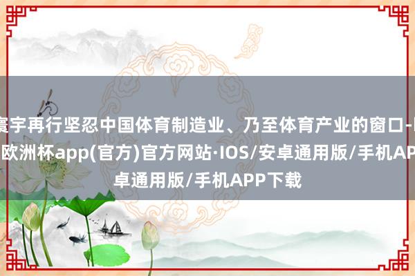 寰宇再行坚忍中国体育制造业、乃至体育产业的窗口-kaiyun欧洲杯app(官方)官方网站·IOS/安卓通用版/手机APP下载