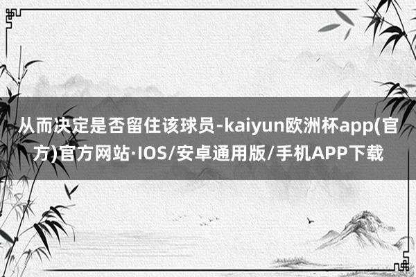 从而决定是否留住该球员-kaiyun欧洲杯app(官方)官方网站·IOS/安卓通用版/手机APP下载