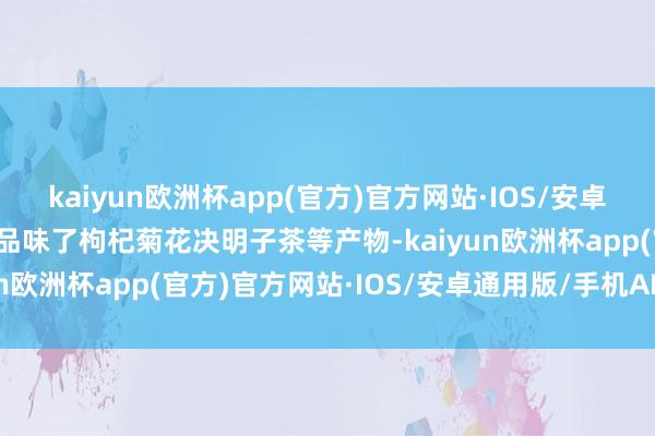 kaiyun欧洲杯app(官方)官方网站·IOS/安卓通用版/手机APP下载还品味了枸杞菊花决明子茶等产物-kaiyun欧洲杯app(官方)官方网站·IOS/安卓通用版/手机APP下载