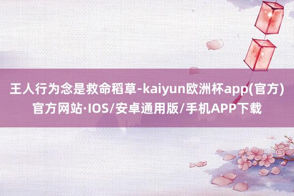 王人行为念是救命稻草-kaiyun欧洲杯app(官方)官方网站·IOS/安卓通用版/手机APP下载