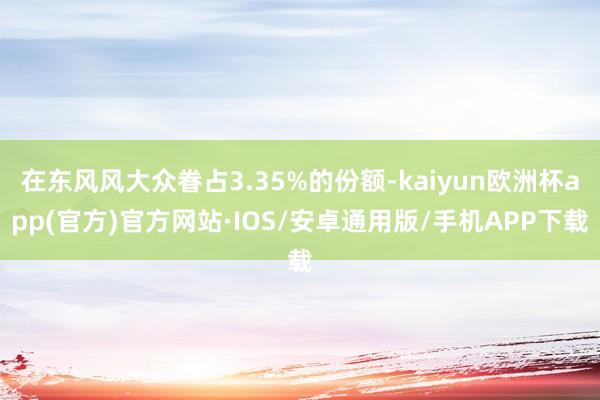 在东风风大众眷占3.35%的份额-kaiyun欧洲杯app(官方)官方网站·IOS/安卓通用版/手机APP下载