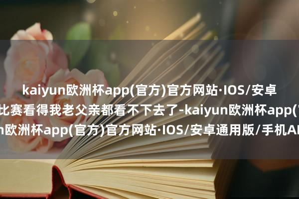 kaiyun欧洲杯app(官方)官方网站·IOS/安卓通用版/手机APP下载那比赛看得我老父亲都看不下去了-kaiyun欧洲杯app(官方)官方网站·IOS/安卓通用版/手机APP下载