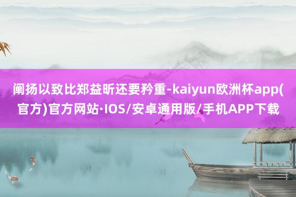 阐扬以致比郑益昕还要矜重-kaiyun欧洲杯app(官方)官方网站·IOS/安卓通用版/手机APP下载