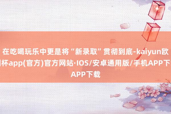 在吃喝玩乐中更是将“新录取”贯彻到底-kaiyun欧洲杯app(官方)官方网站·IOS/安卓通用版/手机APP下载