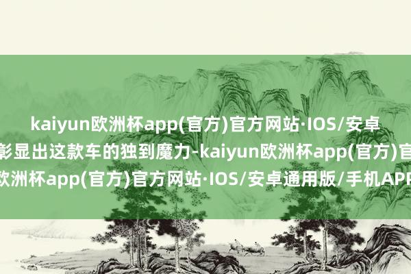 kaiyun欧洲杯app(官方)官方网站·IOS/安卓通用版/手机APP下载皆彰显出这款车的独到魔力-kaiyun欧洲杯app(官方)官方网站·IOS/安卓通用版/手机APP下载