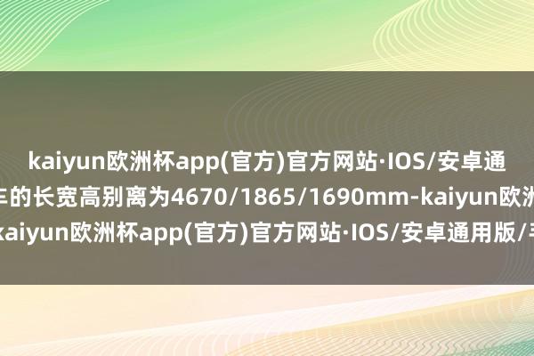 kaiyun欧洲杯app(官方)官方网站·IOS/安卓通用版/手机APP下载新车的长宽高别离为4670/1865/1690mm-kaiyun欧洲杯app(官方)官方网站·IOS/安卓通用版/手机APP下载