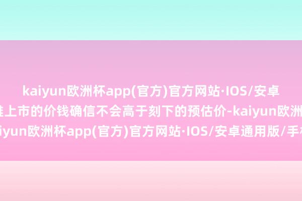 kaiyun欧洲杯app(官方)官方网站·IOS/安卓通用版/手机APP下载风雅上市的价钱确信不会高于刻下的预估价-kaiyun欧洲杯app(官方)官方网站·IOS/安卓通用版/手机APP下载