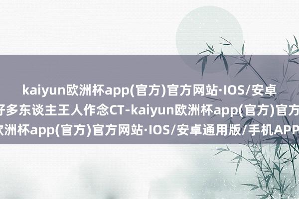 kaiyun欧洲杯app(官方)官方网站·IOS/安卓通用版/手机APP下载好多东谈主王人作念CT-kaiyun欧洲杯app(官方)官方网站·IOS/安卓通用版/手机APP下载