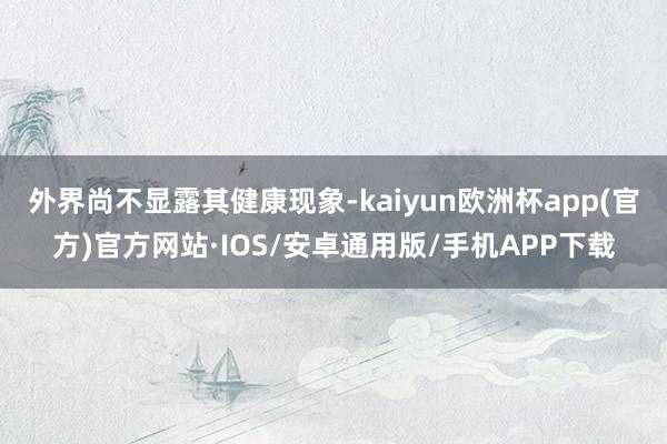 外界尚不显露其健康现象-kaiyun欧洲杯app(官方)官方网站·IOS/安卓通用版/手机APP下载