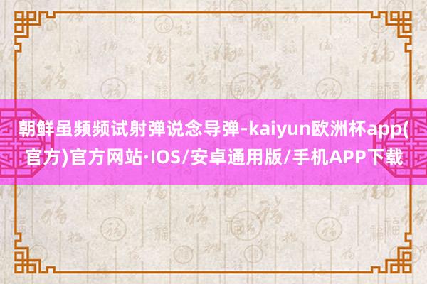 朝鲜虽频频试射弹说念导弹-kaiyun欧洲杯app(官方)官方网站·IOS/安卓通用版/手机APP下载