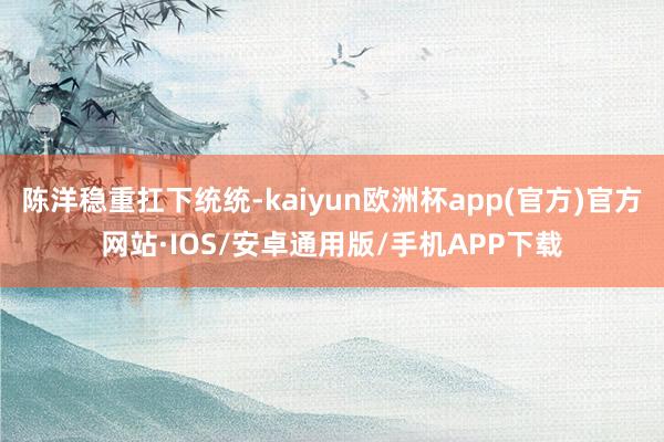 陈洋稳重扛下统统-kaiyun欧洲杯app(官方)官方网站·IOS/安卓通用版/手机APP下载