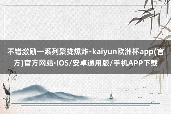 不错激励一系列聚拢爆炸-kaiyun欧洲杯app(官方)官方网站·IOS/安卓通用版/手机APP下载