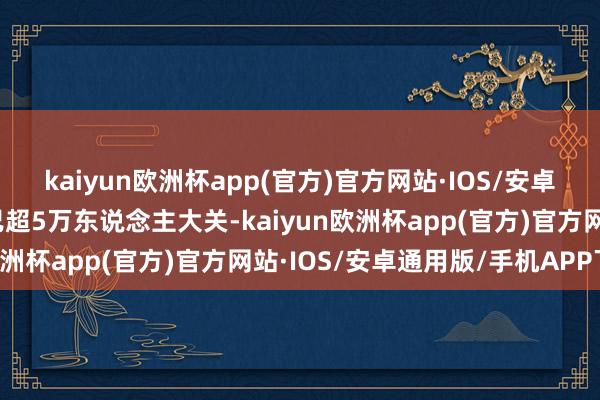 kaiyun欧洲杯app(官方)官方网站·IOS/安卓通用版/手机APP下载已超5万东说念主大关-kaiyun欧洲杯app(官方)官方网站·IOS/安卓通用版/手机APP下载