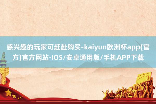 感兴趣的玩家可赶赴购买-kaiyun欧洲杯app(官方)官方网站·IOS/安卓通用版/手机APP下载